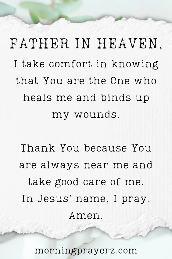 Father in heaven, I take comfort in knowing that You are the One who heals me and binds up my wounds. Thank You because You are always near me and take good care of me. In Jesus&rsquo; name, I pray. Amen.
