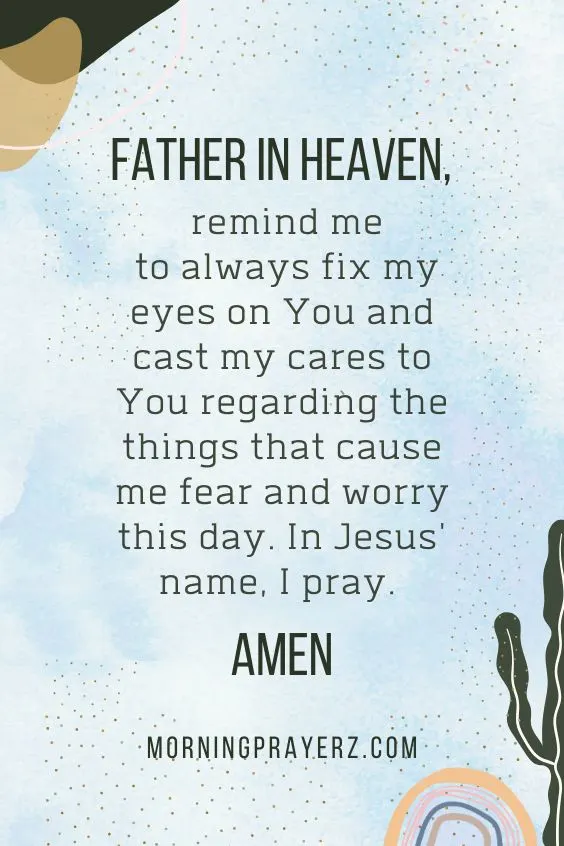 Father in heaven, remind me to always fix my eyes on You and cast my cares to You regarding the things that cause me fear and worry this day. In Jesus' name, I pray. Amen.