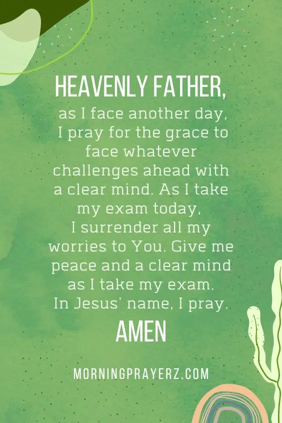 Heavenly Father, as I face another day, I pray for the grace to face whatever challenges ahead with a clear mind. As I take my exam today, I surrender all my worries to You. Give me peace and a clear mind as I take my exam. In Jesus' name, I pray. Amen.
