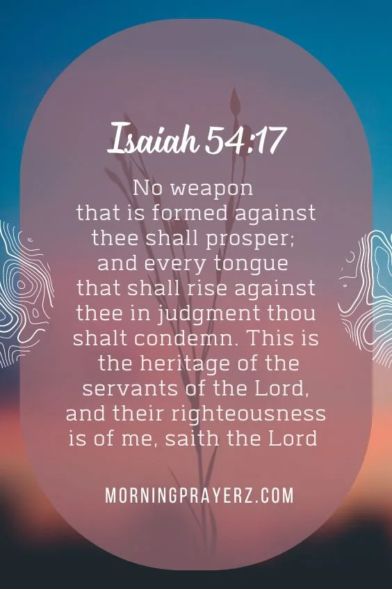 “No weapon that is formed against thee shall prosper; and every tongue that shall rise against thee in judgment thou shalt condemn. This is the heritage of the servants of the Lord, and their righteousness is of me, saith the Lord”