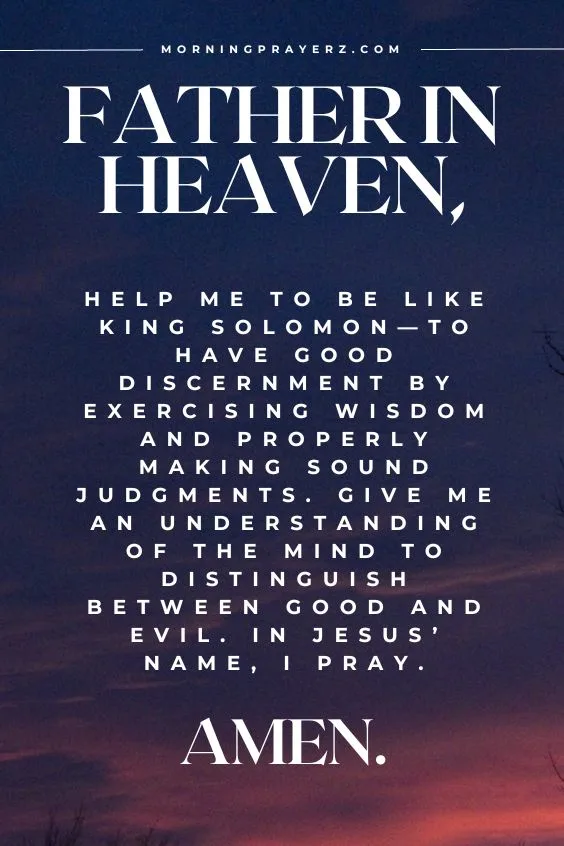 Father in heaven, help me to be like King Solomon&mdash;to have good discernment by exercising wisdom and properly making sound judgments. Give me an understanding of the mind to distinguish between good and evil. In Jesus&rsquo; name, I pray. Amen.