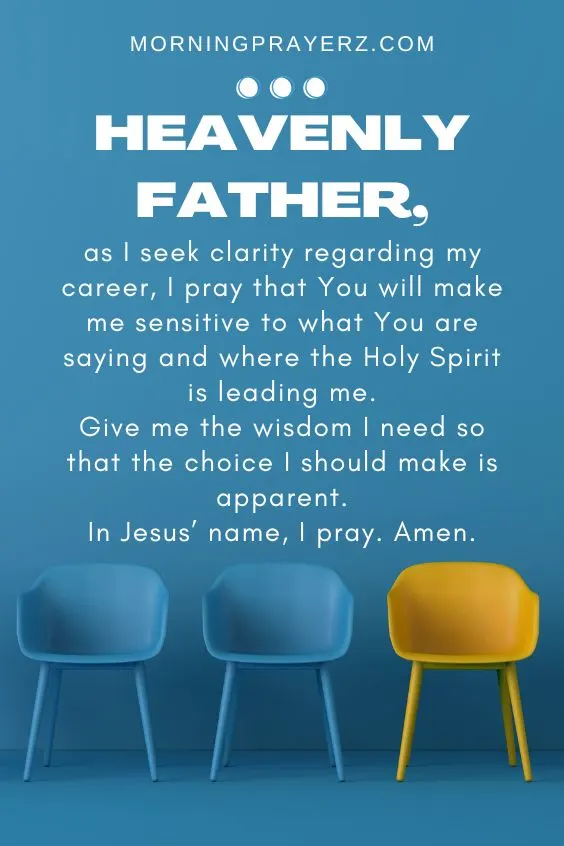 Heavenly Father, as I seek clarity regarding my career, I pray that You will make me sensitive to what You are saying and where the Holy Spirit is leading me. Give me the wisdom I need so that the choice I should make is apparent. In Jesus&rsquo; name, I pray. Amen.
