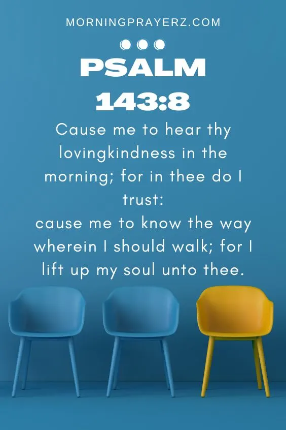Cause me to hear thy lovingkindness in the morning; for in thee do I trust: cause me to know the way wherein I should walk; for I lift up my soul unto thee.Psalm 143:8