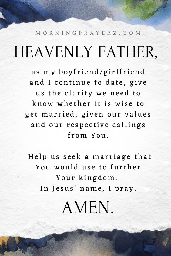 Heavenly Father, as my boyfriend/girlfriend and I continue to date, give us the clarity we need to know whether it is wise to get married, given our values and our respective callings from You. Help us seek a marriage that You would use to further Your kingdom. In Jesus’ name, I pray. Amen.
