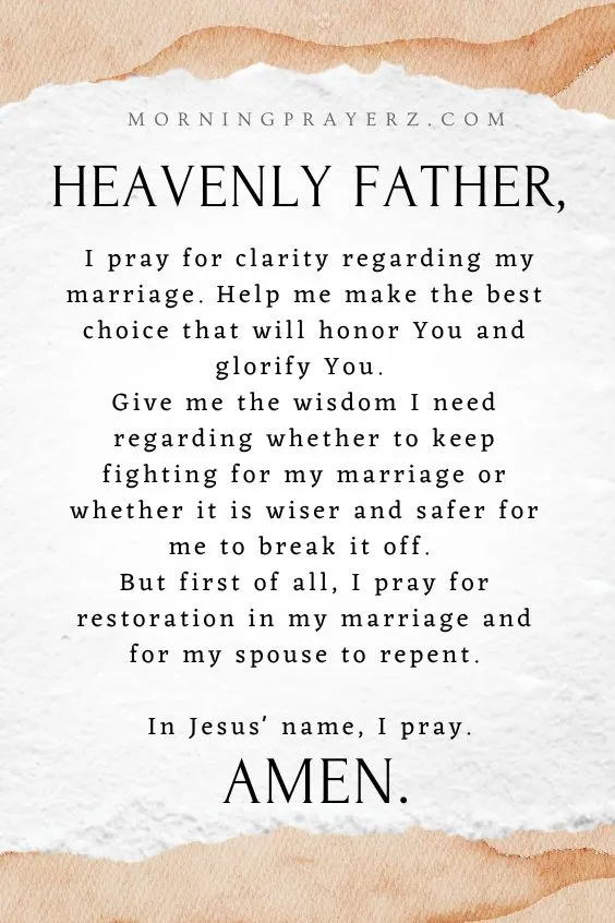 Heavenly Father, I pray for clarity regarding my marriage. Help me make the best choice that will honor You and glorify You. Give me the wisdom I need regarding whether to keep fighting for my marriage or whether it is wiser and safer for me to break it off. But first of all, I pray for restoration in my marriage and for my spouse to repent. In Jesus' name, I pray. Amen