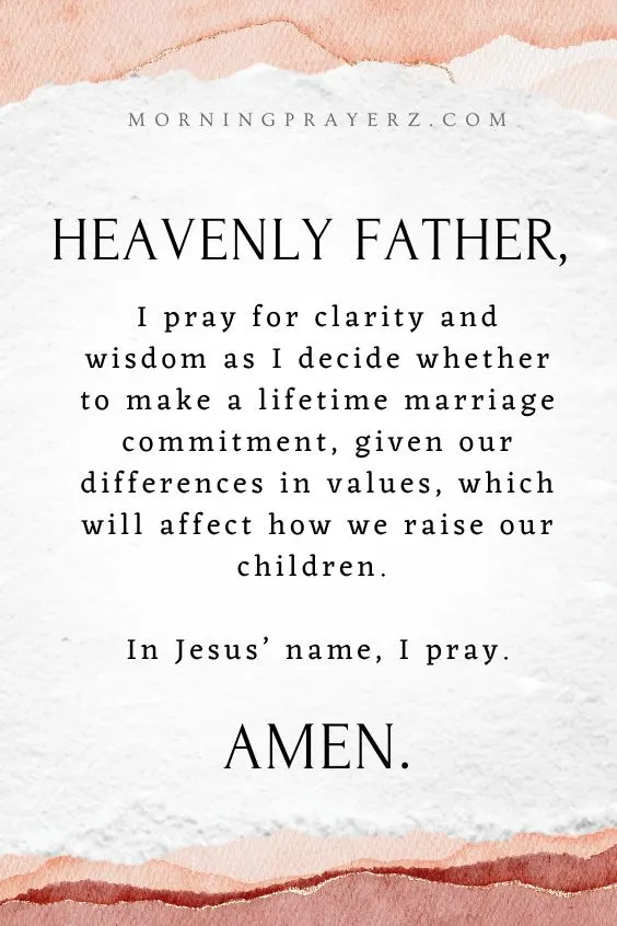 Heavenly Father, I pray for clarity and wisdom as I decide whether to make a lifetime marriage commitment, given our differences in values, which will affect how we raise our children. In Jesus’ name, I pray. Amen
