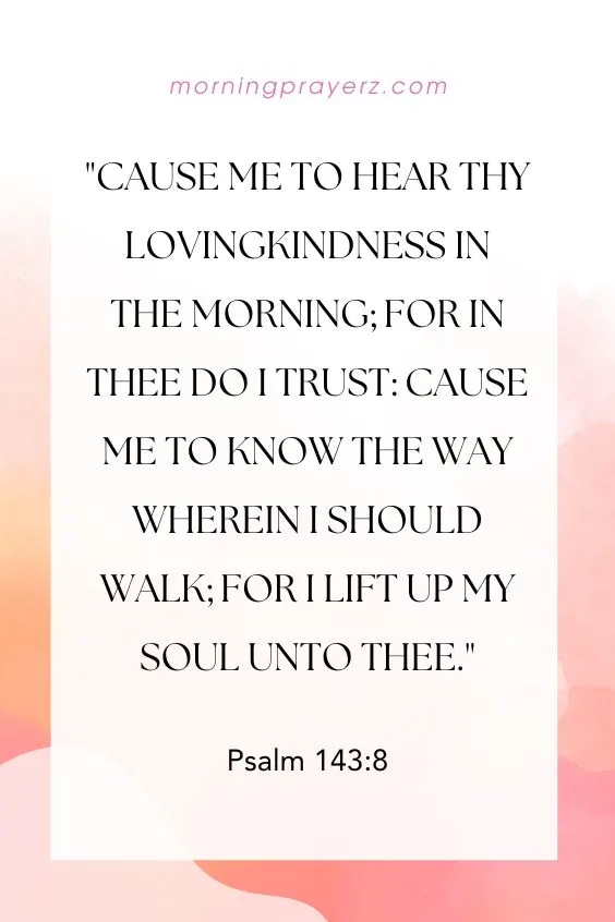 Cause me to hear thy lovingkindness in the morning; for in thee do I trust: cause me to know the way wherein I should walk; for I lift up my soul unto thee.