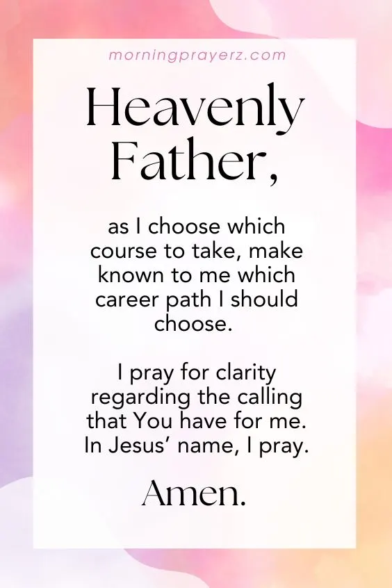 Heavenly Father, as I choose which course to take, make known to me which career path I should choose. I pray for clarity regarding the calling that You have for me. In Jesus&rsquo; name, I pray. Amen.