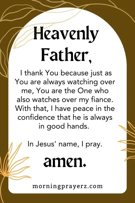 Heavenly Father, I thank You because just as You are always watching over me, You are the One who also watches over my fiance. With that, I have peace in the confidence that he is always in good hands. In Jesus' name, I pray. Amen.
