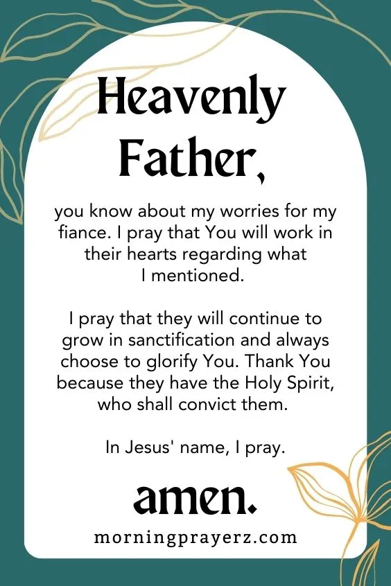 Father in heaven, you know about my worries for my fiance. I pray that You will work in their hearts regarding what I mentioned. I pray that they will continue to grow in sanctification and always choose to glorify You. Thank You because they have the Holy Spirit, who shall convict them. In Jesus' name, I pray. Amen.