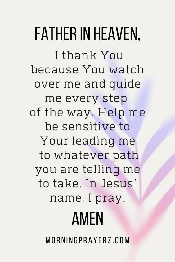 Father in heaven, I thank You because You watch over me and guide me every step of the way. Help me be sensitive to Your leading me to whatever path you are telling me to take. In Jesus’ name, I pray. Amen.