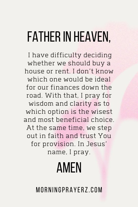 Father in heaven, I have difficulty deciding whether we should buy a house or rent. I don’t know which one would be ideal for our finances down the road. With that, I pray for wisdom and clarity as to which option is the wisest and most beneficial choice. At the same time, we step out in faith and trust You for provision. In Jesus’ name, I pray. Amen.