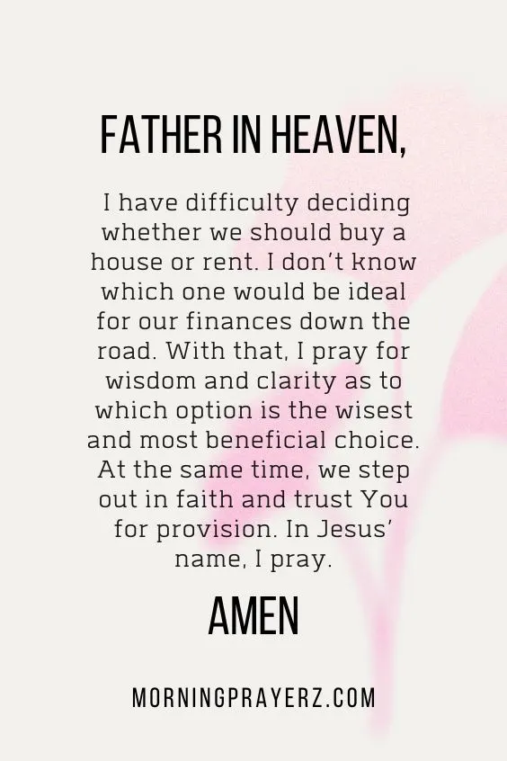 Father in heaven, I have difficulty deciding whether we should buy a house or rent. I don’t know which one would be ideal for our finances down the road. With that, I pray for wisdom and clarity as to which option is the wisest and most beneficial choice. At the same time, we step out in faith and trust You for provision. In Jesus’ name, I pray. Amen.