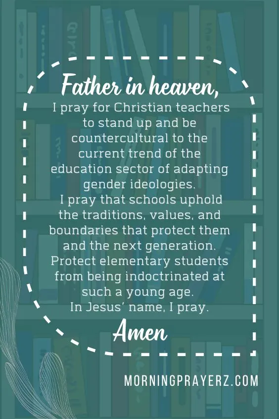 Father in heaven, I pray for Christian teachers to stand up and be countercultural to the current trend of the education sector of adapting gender ideologies. I pray that schools uphold the traditions, values, and boundaries that protect them and the next generation. Protect elementary students from being indoctrinated at such a young age. In Jesus’ name, I pray. Amen.