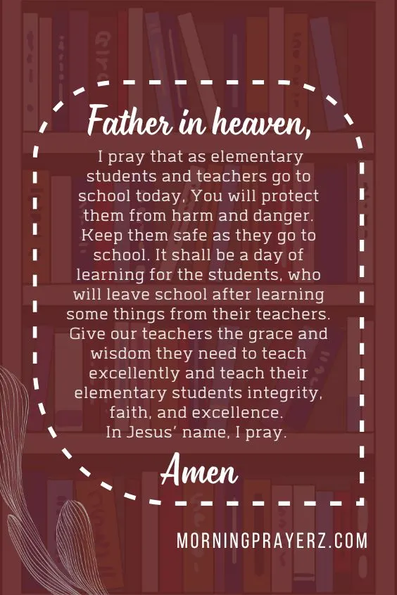 Father in heaven, I pray that as elementary students and teachers go to school today, You will protect them from harm and danger. Keep them safe as they go to school. It shall be a day of learning for the students, who will leave school after learning some things from their teachers. Give our teachers the grace and wisdom they need to teach excellently and teach their elementary students integrity, faith, and excellence. In Jesus’ name, I pray. Amen.
