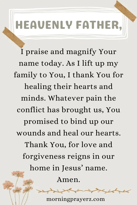 Heavenly Father, I praise and magnify Your name today. As I lift up my family to You, I thank You for healing their hearts and minds. Whatever pain the conflict has brought us, You promised to bind up our wounds and heal our hearts. Thank You, for love and forgiveness reigns in our home in Jesus&rsquo; name. Amen.