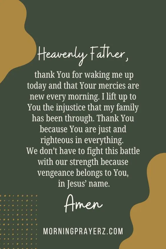 Heavenly Father, thank You for waking me up today and that Your mercies are new every morning. I lift up to You the injustice that my family has been through. Thank You because You are just and righteous in everything. We don&rsquo;t have to fight this battle with our strength because vengeance belongs to You, in Jesus&rsquo; name. Amen.