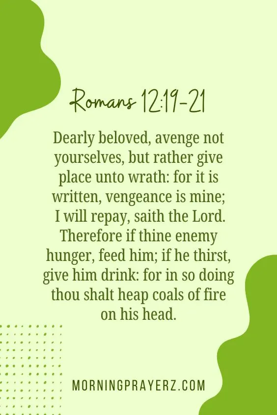 "Dearly beloved, avenge not yourselves, but rather give place unto wrath: for it is written, vengeance is mine; I will repay, saith the Lord. Therefore if thine enemy hunger, feed him; if he thirst, give him drink: for in so doing thou shalt heap coals of fire on his head.&rdquo;