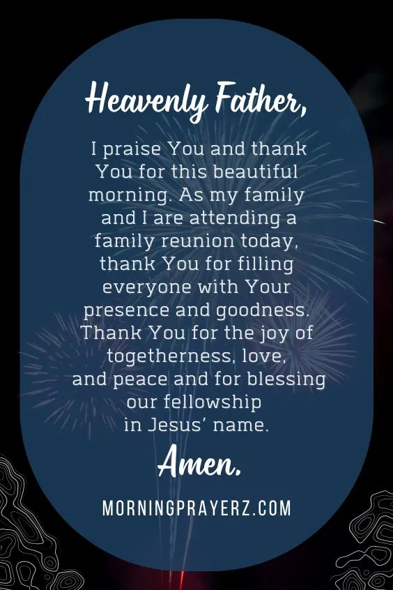 Heavenly Father, I praise You and thank You for this beautiful morning. As my family and I are attending a family reunion today, thank You for filling everyone with Your presence and goodness. Thank You for the joy of togetherness, love, and peace and for blessing our fellowship in Jesus’ name. Amen.