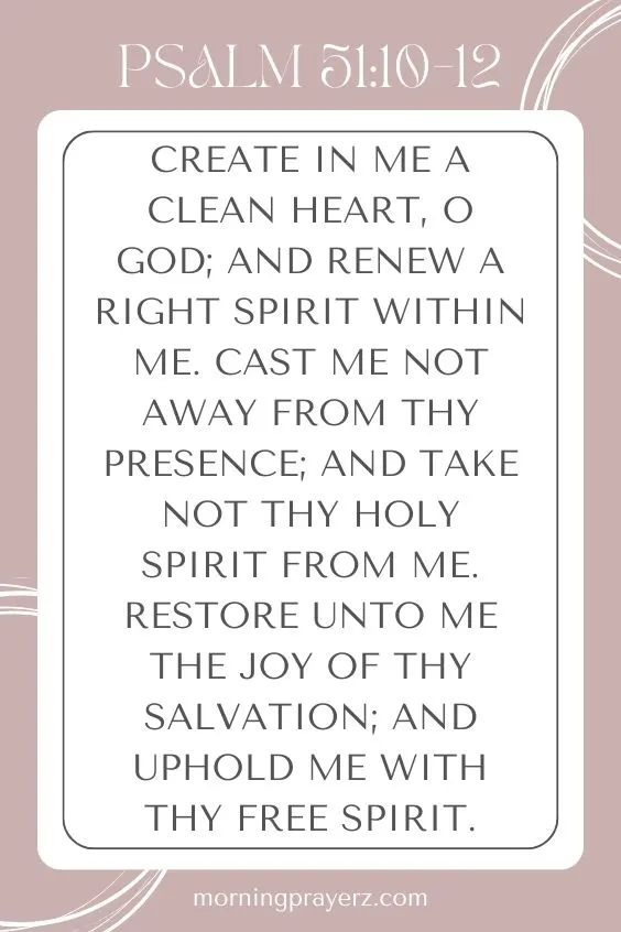 Create in me a clean heart, O God; and renew a right spirit within me. Cast me not away from thy presence; and take not thy holy spirit from me. Restore unto me the joy of thy salvation; and uphold me with thy free spirit.