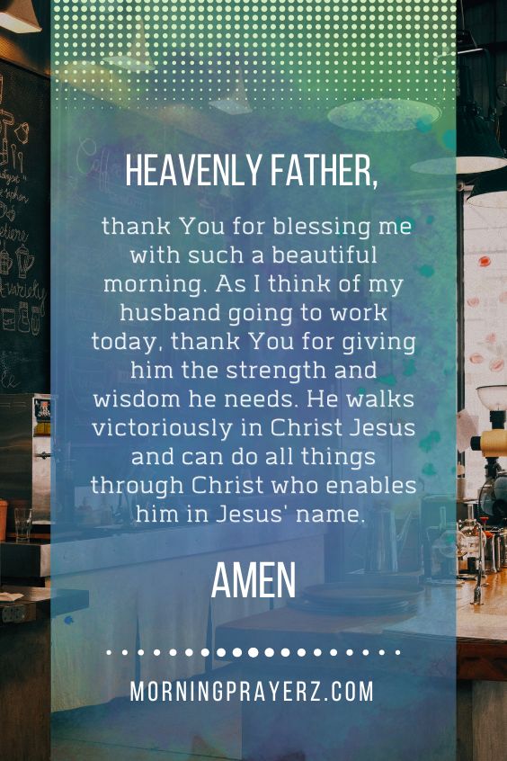 Heavenly Father, thank You for blessing me with such a beautiful morning. As I think of my husband going to work today, thank You for giving him the strength and wisdom he needs. He walks victoriously in Christ Jesus and can do all things through Christ who enables him in Jesus' name. Amen.