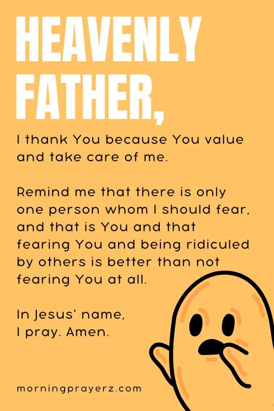 Heavenly Father, I thank You because You value and take care of me. Remind me that there is only one person whom I should fear, and that is You and that fearing You and being ridiculed by others is better than not fearing You at all. In Jesus' name, I pray. Amen.