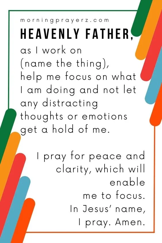 Heavenly Father, as I work on (name the thing), help me focus on what I am doing and not let any distracting thoughts or emotions get a hold of me. I pray for <a href=