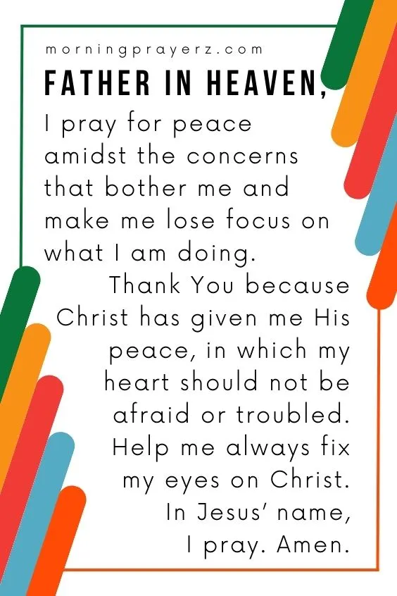 Father in heaven, I pray for peace amidst the concerns that bother me and make me lose focus on what I am doing. Thank You because Christ has given me His peace, in which my heart should not be afraid or troubled. Help me always fix my eyes on Christ. In Jesus' name, I pray. Amen.