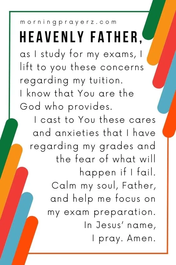 Heavenly Father, as I study for my exams, I lift to you these concerns regarding my tuition. I know that You are the God who provides. I cast to You these cares and anxieties that I have regarding my grades and the fear of what will happen if I fail. Calm my soul, Father, and help me focus on my exam preparation. In Jesus&rsquo; name, I pray. Amen.