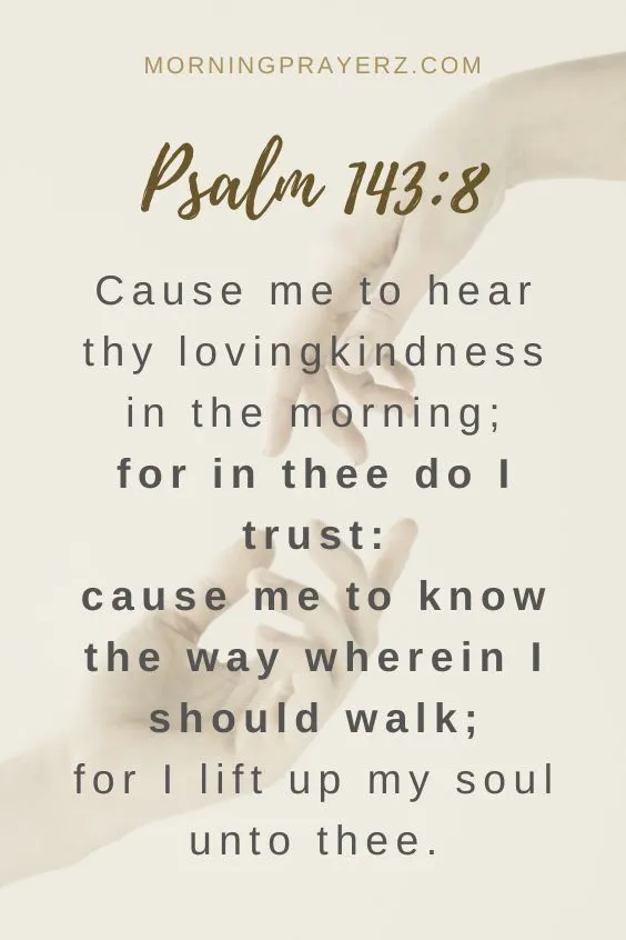 Cause me to hear thy lovingkindness in the morning; for in thee do I trust: cause me to know the way wherein I should walk; for I lift up my soul unto thee. Psalm 143:8