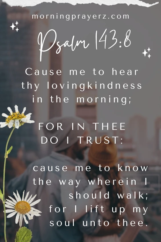 Cause me to hear thy lovingkindness in the morning; for in thee do I trust: cause me to know the way wherein I should walk; for I lift up my soul unto thee. Psalm 143:8