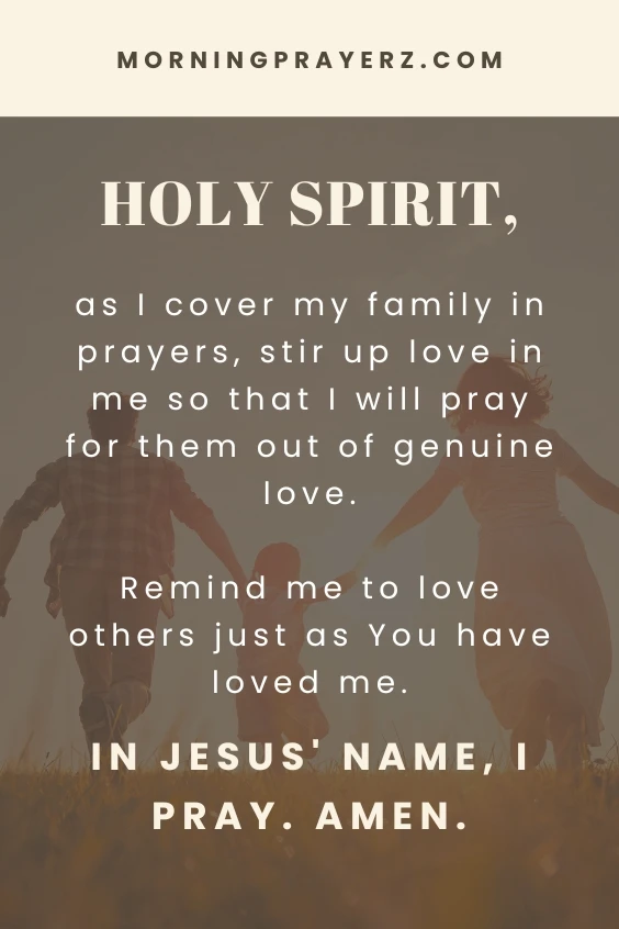 Holy Spirit, as I cover my family in prayers, stir up love in me so that I will pray for them out of genuine love. Remind me to love others just as You have loved me. In Jesus' name, I pray. Amen.
