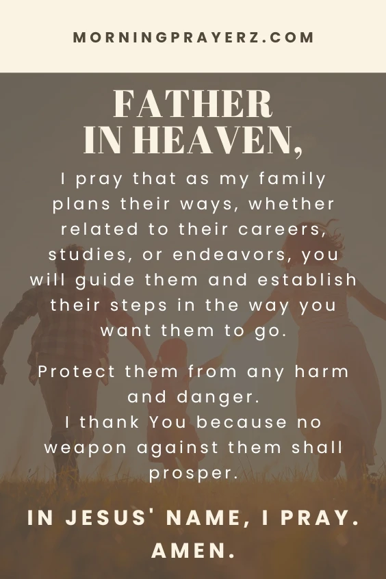Father in heaven, I pray that as my family plans their ways, whether related to their careers, studies, or endeavors, you will guide them and establish their steps in the way you want them to go. Protect them from any harm and danger. I thank You because no weapon against them shall prosper. In Jesus&rsquo; name, I pray. Amen.