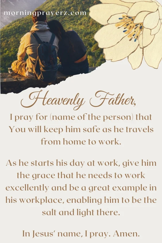 Heavenly Father, I pray for (name of the person) that You will keep him safe as he travels from home to work. As he starts his day at work, give him the grace that he needs to work excellently and be a great example in his workplace, enabling him to be the salt and light there. In Jesus' name, I pray. Amen.