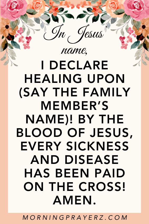 In Jesus’ name, I declare healing upon (say the family member’s name)! By the blood of Jesus, every sickness and disease has been paid on the cross! Amen.