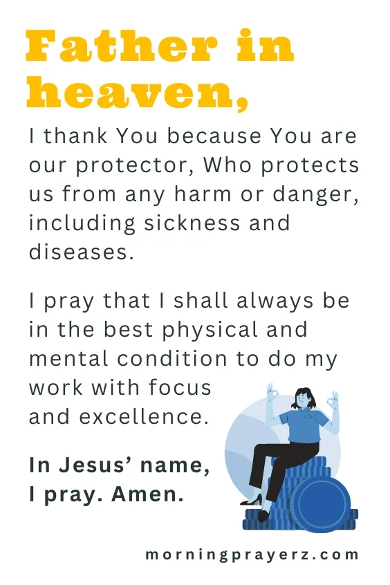 Father in heaven, I thank You because You are our protector, Who protects us from any harm or danger, including sickness and diseases. I pray that I shall always be in the best physical and mental condition to do my work with focus and excellence. In Jesus&rsquo; name, I pray. Amen.