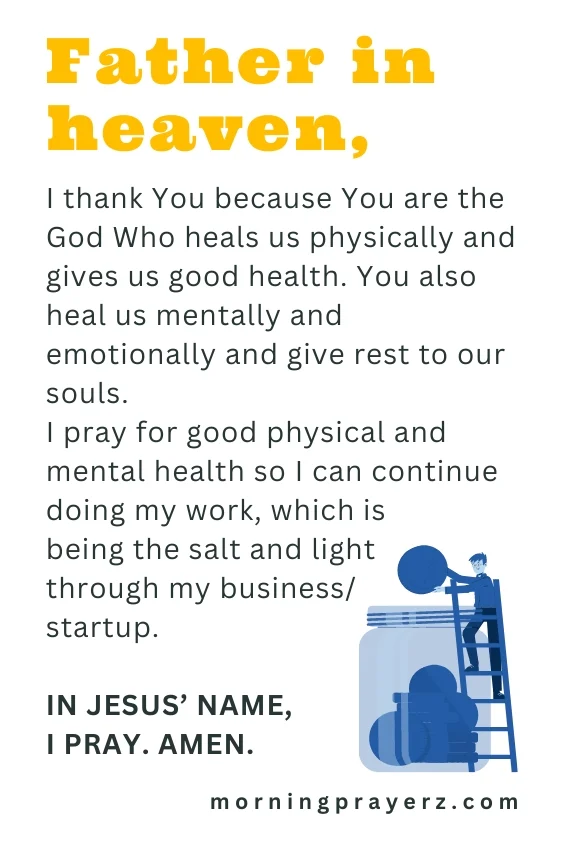 Father in heaven, I thank You because You are the God Who heals us physically and gives us good health. You also heal us mentally and emotionally and give rest to our souls. I pray for good physical and mental health so I can continue doing my work, which is being the salt and light through my business/startup. In Jesus&rsquo; name, I pray. Amen.