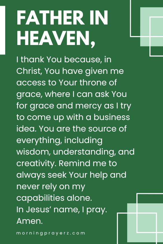Father in heaven, I thank You because, in Christ, You have given me access to Your throne of grace, where I can ask You for grace and mercy as I try to come up with a business idea. You are the source of everything, including wisdom, understanding, and creativity. Remind me to always seek Your help and never rely on my capabilities alone. In Jesus’ name, I pray. Amen.