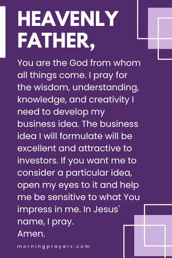 Heavenly Father, You are the God from whom all things come. I pray for the wisdom, understanding, knowledge, and creativity I need to develop my business idea. The business idea I will formulate will be excellent and attractive to investors. If you want me to consider a particular idea, open my eyes to it and help me be sensitive to what You impress in me. In Jesus' name, I pray. Amen.