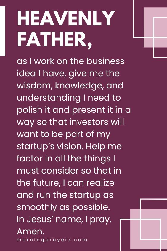 Heavenly Father, as I work on the business idea I have, give me the wisdom, knowledge, and understanding I need to polish it and present it in a way so that investors will want to be part of my startup’s vision. Help me factor in all the things I must consider so that in the future, I can realize and run the startup as smoothly as possible. In Jesus’ name, I pray. Amen.
