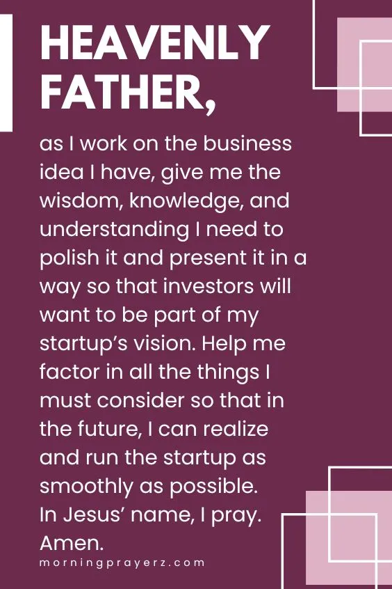 Heavenly Father, as I work on the business idea I have, give me the wisdom, knowledge, and understanding I need to polish it and present it in a way so that investors will want to be part of my startup’s vision. Help me factor in all the things I must consider so that in the future, I can realize and run the startup as smoothly as possible. In Jesus’ name, I pray. Amen.