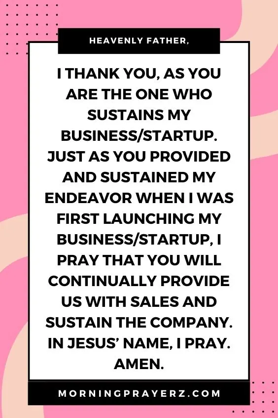 Heavenly Father, I thank You, as You are the One who sustains my business/startup. Just as You provided and sustained my endeavor when I was first launching my business/startup, I pray that You will continually provide us with sales and sustain the company. In Jesus&rsquo; name, I pray. Amen.