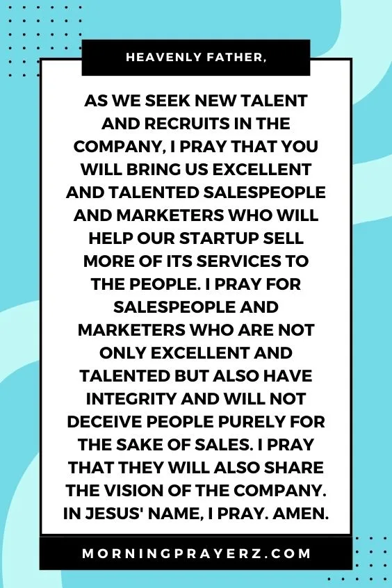 Heavenly Father, as we seek new talent and recruits in the company, I pray that You will bring us excellent and talented salespeople and marketers who will help our startup sell more of its services to the people. I pray for salespeople and marketers who are not only excellent and talented but also have integrity and will not deceive people purely for the sake of sales. I pray that they will also share the vision of the company. In Jesus' name, I pray. Amen.