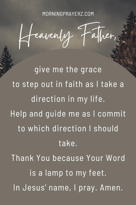 Heavenly Father, give me the grace to step out in faith as I take a direction in my life. Help and guide me as I commit to which direction I should take. Thank You because Your Word is a lamp to my feet. In Jesus&rsquo; name, I pray. Amen.