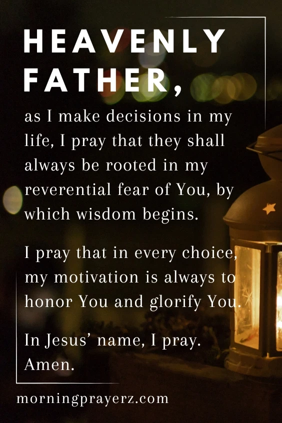 Heavenly Father, as I make decisions in my life, I pray that they shall always be rooted in my reverential fear of You, by which wisdom begins. I pray that in every choice, my motivation is always to honor You and glorify You. In Jesus&rsquo; name, I pray. Amen.