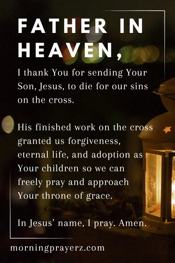 Father in heaven, I thank You for sending Your Son, Jesus, to die for our sins on the cross. His finished work on the cross granted us forgiveness, eternal life, and adoption as Your children so we can freely pray and approach Your throne of grace. In Jesus&rsquo; name, I pray. Amen.