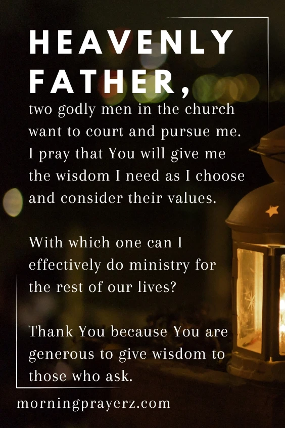 Heavenly Father, two godly men in the church want to court and pursue me. I pray that You will give me the wisdom I need as I choose and consider their values. With which one can I effectively do ministry for the rest of our lives? Thank You because You are generous to give wisdom to those who ask. In Jesus&rsquo; name, I pray. Amen.