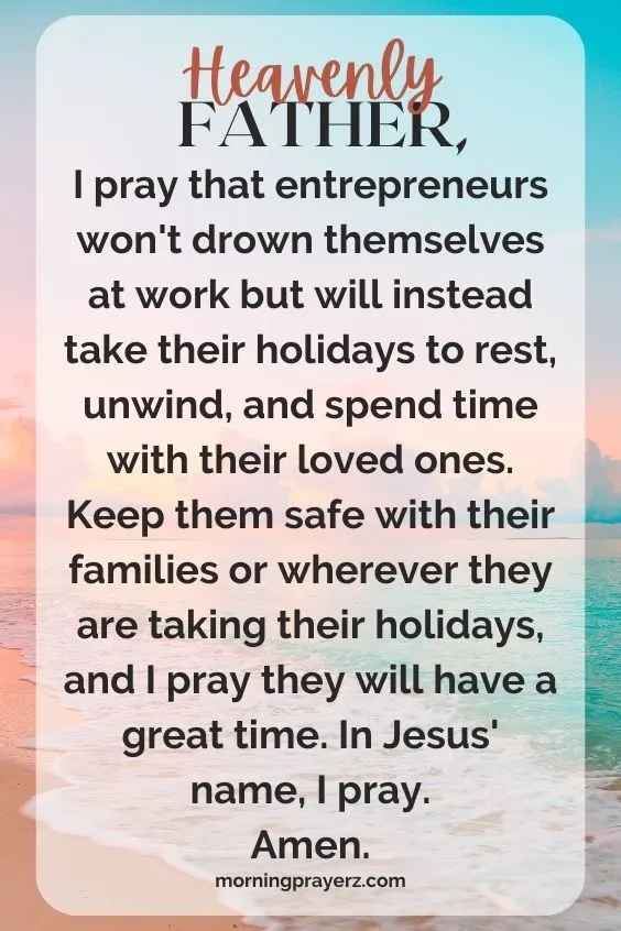 Heavenly Father, I pray that entrepreneurs won't drown themselves at work but will instead take their holidays to rest, unwind, and spend time with their loved ones. Keep them safe with their families or wherever they are taking their holidays, and I pray they will have a great time. In Jesus' name, I pray. Amen.