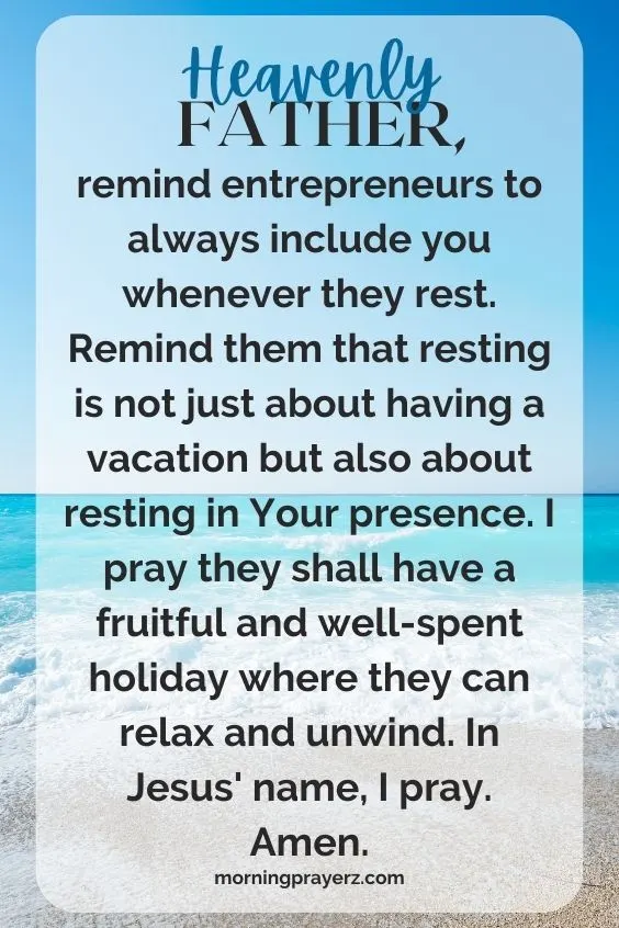 Heavenly Father, remind entrepreneurs to always include you whenever they rest. Remind them that resting is not just about having a vacation but also about resting in Your presence. I pray they shall have a fruitful and well-spent holiday where they can relax and unwind. In Jesus' name, I pray. Amen.