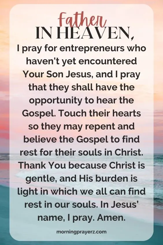 Father in heaven, I pray for entrepreneurs who haven't yet encountered Your Son Jesus, and I pray that they shall have the opportunity to hear the Gospel. Touch their hearts so they may repent and believe the Gospel to find rest for their souls in Christ. Thank You because Christ is gentle, and His burden is light in which we all can find rest in our souls. In Jesus&rsquo; name, I pray. Amen.